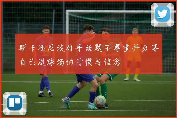 斯卡洛尼谈对手话题不尊重并分享自己进球场的习惯与信念