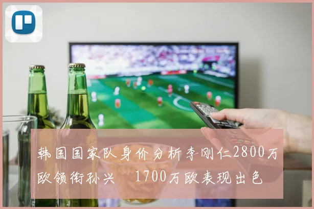 韩国国家队身价分析李刚仁2800万欧领衔孙兴慜1700万欧表现出色