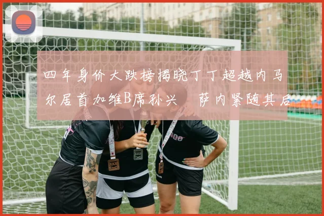 四年身价大跌榜揭晓丁丁超越内马尔居首加维B席孙兴慜萨内紧随其后