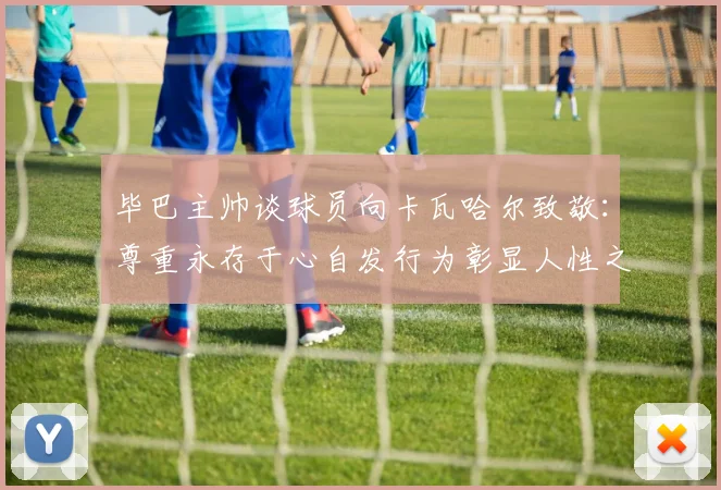 毕巴主帅谈球员向卡瓦哈尔致敬：尊重永存于心自发行为彰显人性之美