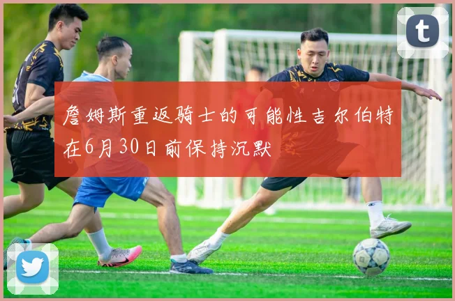 詹姆斯重返骑士的可能性吉尔伯特在6月30日前保持沉默