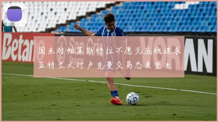 国米对帕莱斯特拉不愿无底线追求亚特兰大对卢克曼交易态度坚决