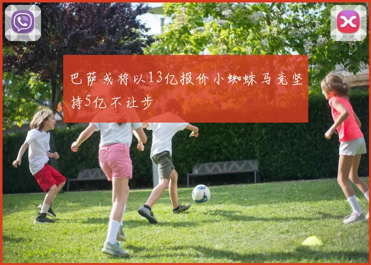 巴萨或将以13亿报价小蜘蛛马竞坚持5亿不让步