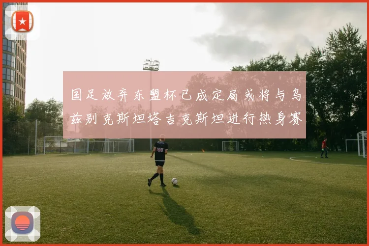 国足放弃东盟杯已成定局或将与乌兹别克斯坦塔吉克斯坦进行热身赛