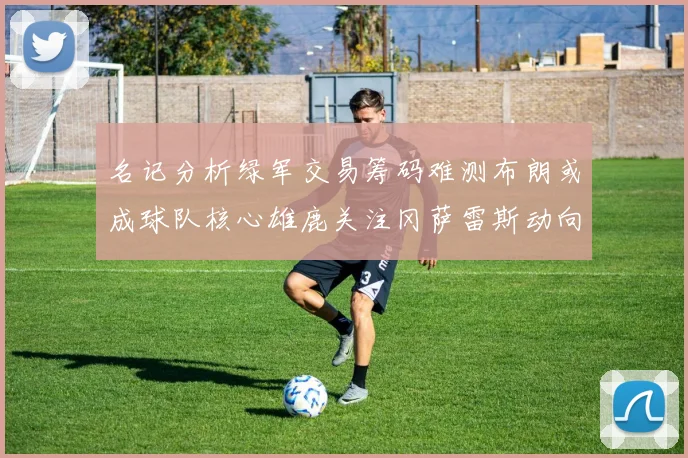 名记分析绿军交易筹码难测布朗或成球队核心雄鹿关注冈萨雷斯动向