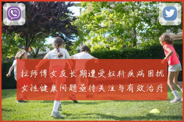 拉师傅女友长期遭受妇科疾病困扰女性健康问题亟待关注与有效治疗方案