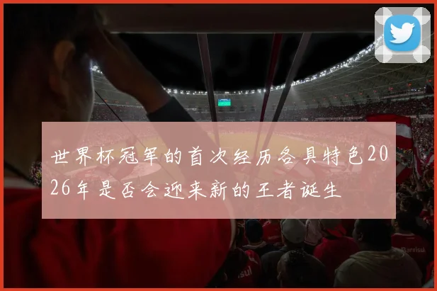 世界杯冠军的首次经历各具特色2026年是否会迎来新的王者诞生