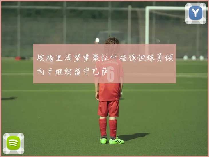 埃梅里渴望重聚拉什福德但球员倾向于继续留守巴萨