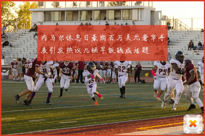 内马尔休息日豪购百万美元奢华手表引发热议几顿早饭钱成话题