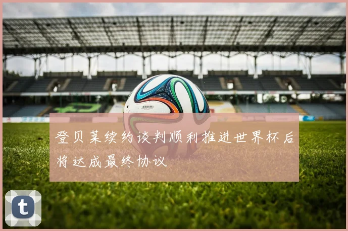 登贝莱续约谈判顺利推进世界杯后将达成最终协议