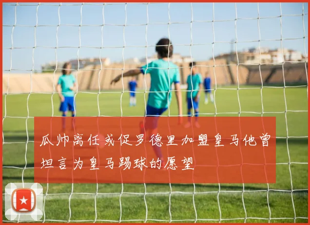 瓜帅离任或促罗德里加盟皇马他曾坦言为皇马踢球的愿望