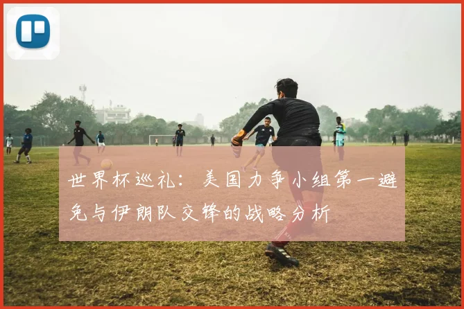 世界杯巡礼：美国力争小组第一避免与伊朗队交锋的战略分析