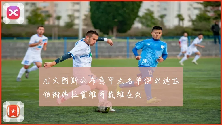 尤文图斯公布意甲大名单伊尔迪兹领衔弗拉霍维奇戴维在列