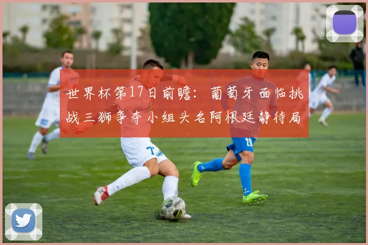 世界杯第17日前瞻：葡萄牙面临挑战三狮争夺小组头名阿根廷静待局势变化