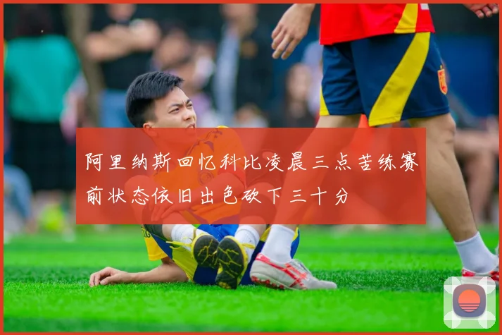 阿里纳斯回忆科比凌晨三点苦练赛前状态依旧出色砍下三十分
