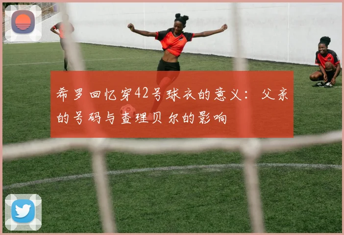 希罗回忆穿42号球衣的意义：父亲的号码与查理贝尔的影响