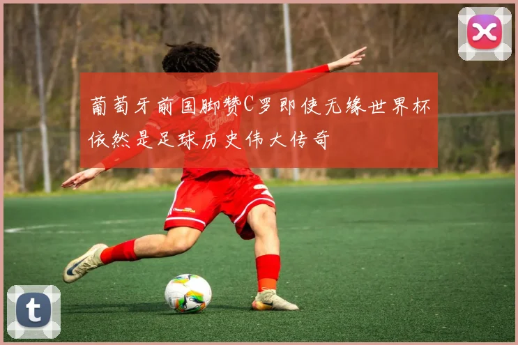 葡萄牙前国脚赞C罗即使无缘世界杯依然是足球历史伟大传奇