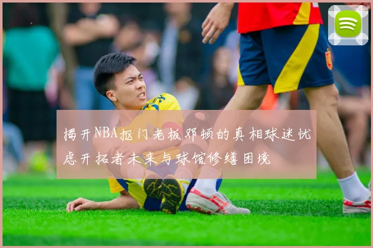 揭开NBA抠门老板邓顿的真相球迷忧虑开拓者未来与球馆修缮困境