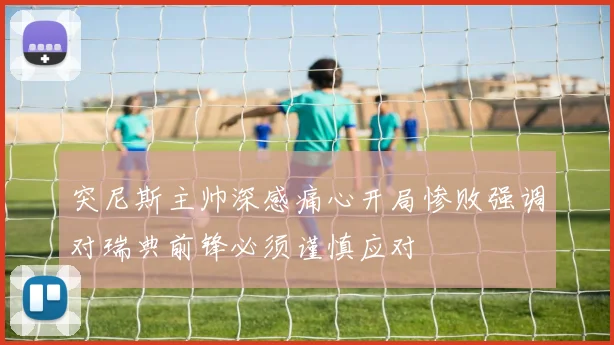 突尼斯主帅深感痛心开局惨败强调对瑞典前锋必须谨慎应对