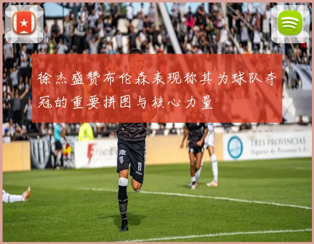 徐杰盛赞布伦森表现称其为球队夺冠的重要拼图与核心力量