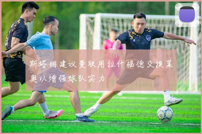 斯塔姆建议曼联用拉什福德交换莱奥以增强球队实力