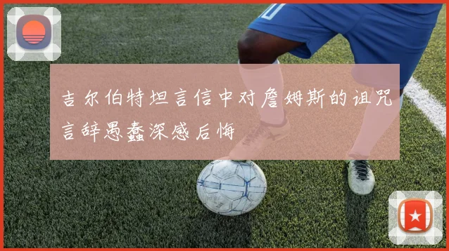 吉尔伯特坦言信中对詹姆斯的诅咒言辞愚蠢深感后悔
