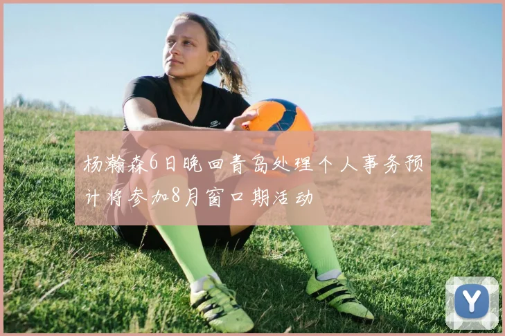 杨瀚森6日晚回青岛处理个人事务预计将参加8月窗口期活动